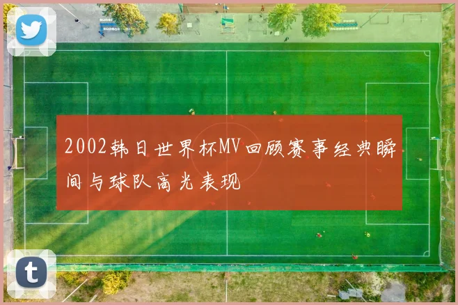 2002韩日世界杯MV回顾赛事经典瞬间与球队高光表现