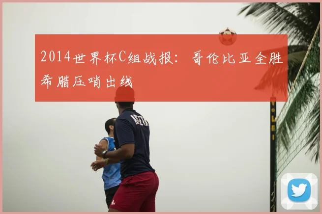 2014世界杯C组战报:哥伦比亚全胜希腊压哨出线