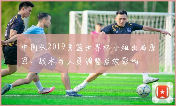 中国队2019男篮世界杯小组出局原因、战术与人员调整后续影响