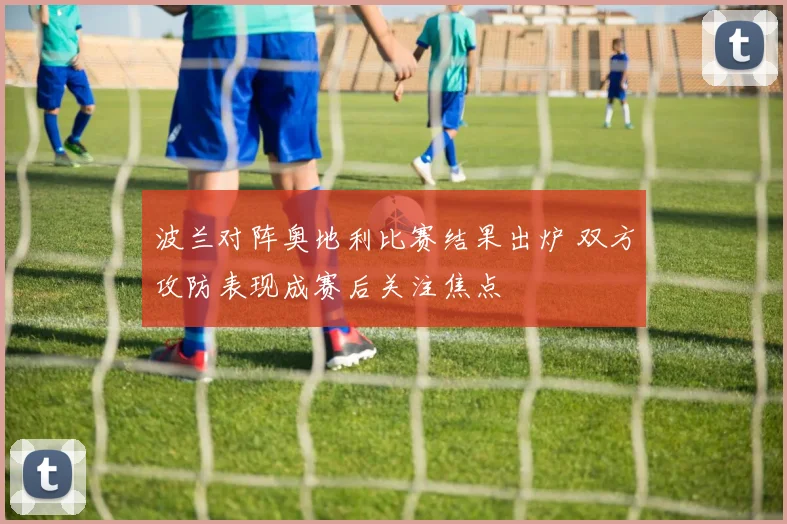 波兰对阵奥地利比赛结果出炉 双方攻防表现成赛后关注焦点