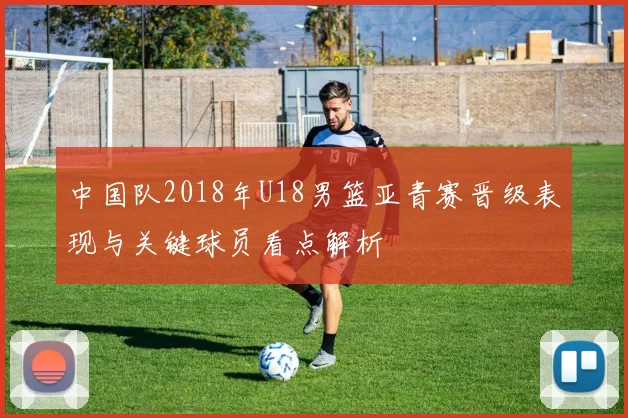 中国队2018年U18男篮亚青赛晋级表现与关键球员看点解析