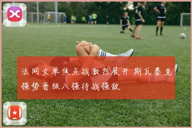 法网女单焦点战激烈展开 斯瓦泰克强势晋级八强待战强敌