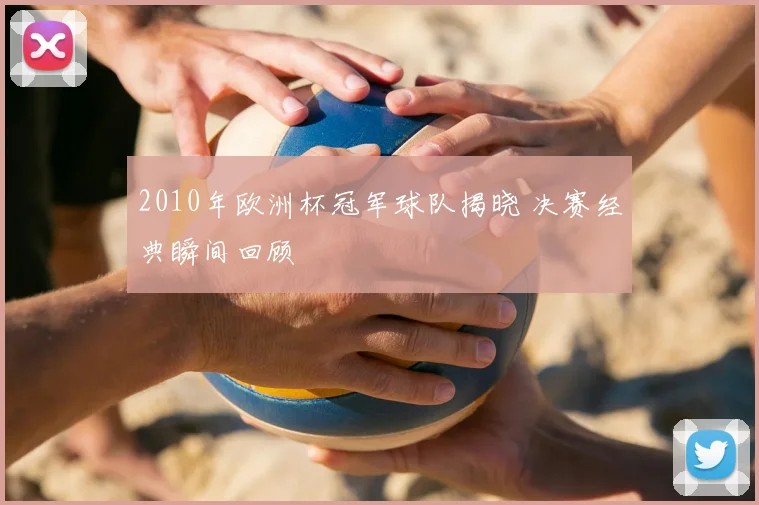 2010年欧洲杯冠军球队揭晓 决赛经典瞬间回顾