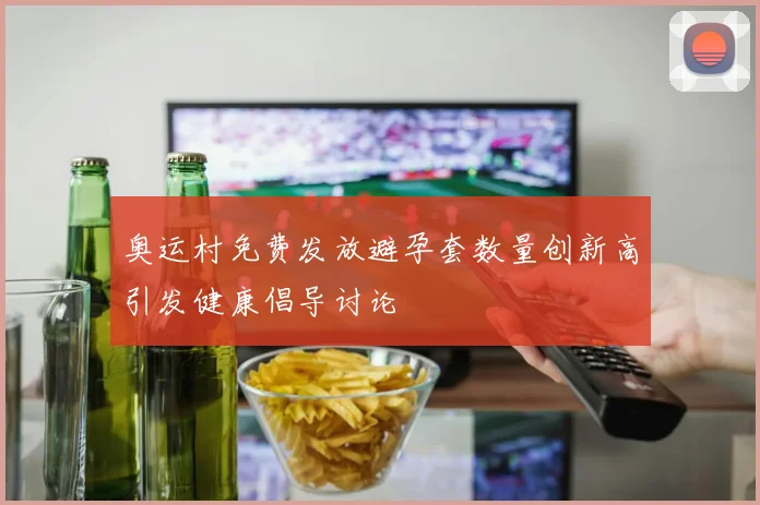 奥运村免费发放避孕套数量创新高引发健康倡导讨论