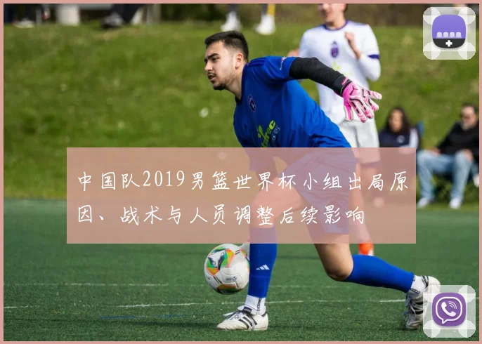 中国队2019男篮世界杯小组出局原因、战术与人员调整后续影响