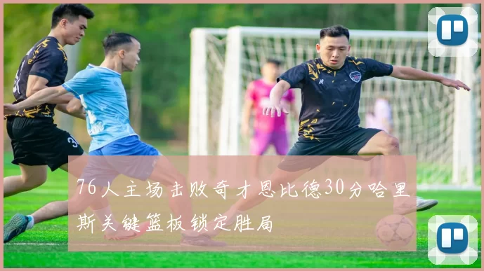 76人主场击败奇才恩比德30分哈里斯关键篮板锁定胜局