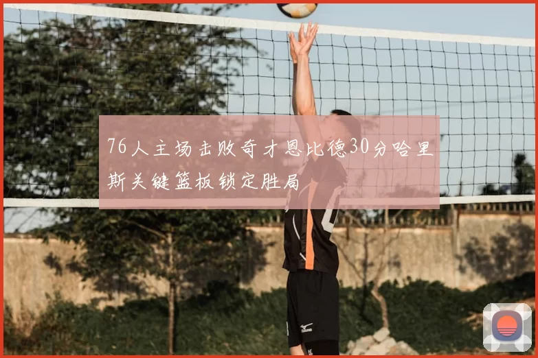 76人主场击败奇才恩比德30分哈里斯关键篮板锁定胜局