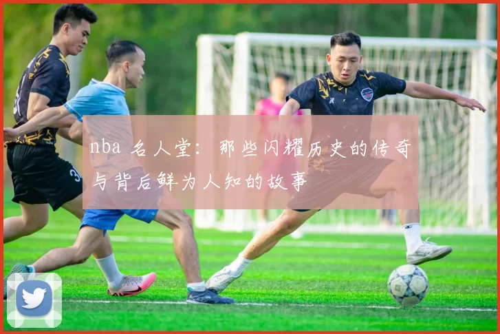 nba 名人堂：那些闪耀历史的传奇与背后鲜为人知的故事