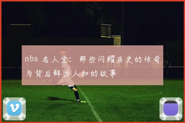 nba 名人堂：那些闪耀历史的传奇与背后鲜为人知的故事