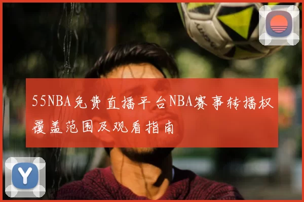 55NBA免费直播平台NBA赛事转播权覆盖范围及观看指南