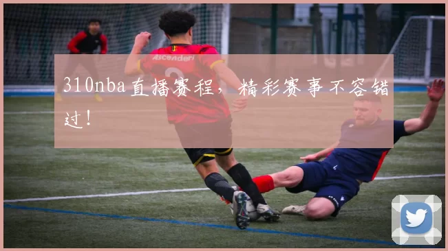 310nba直播赛程，精彩赛事不容错过！