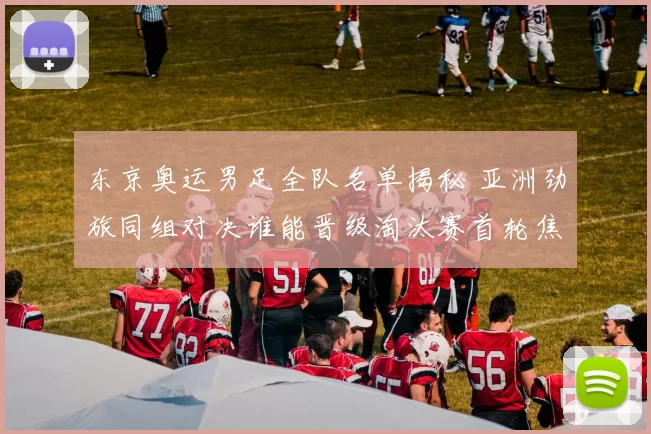 东京奥运男足全队名单揭秘 亚洲劲旅同组对决谁能晋级淘汰赛首轮焦点