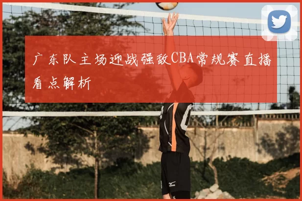 广东队主场迎战强敌CBA常规赛直播看点解析