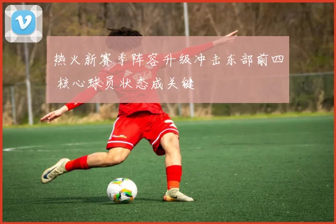 热火新赛季阵容升级冲击东部前四 核心球员状态成关键