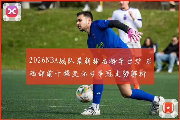 2026NBA战队最新排名榜单出炉 东西部前十强变化与争冠走势解析