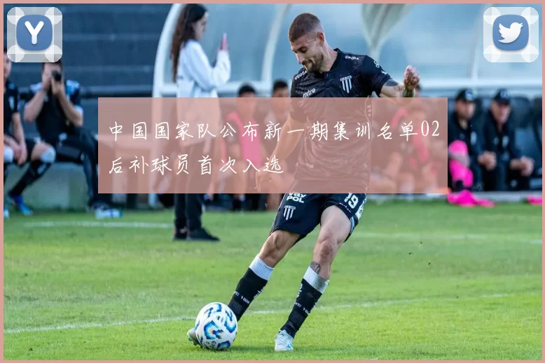 中国国家队公布新一期集训名单02后补球员首次入选