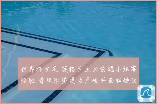 世界杯女足 英格兰主力伤退小组赛险胜 晋级形势更为严峻并面临硬仗
