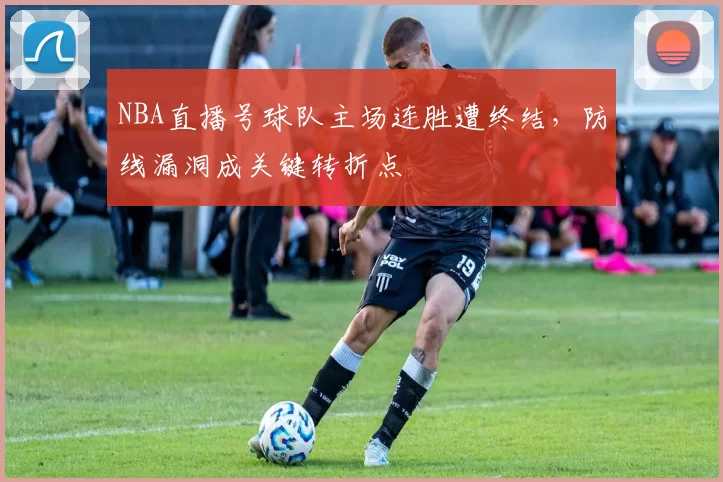 NBA直播号球队主场连胜遭终结,防线漏洞成关键转折点
