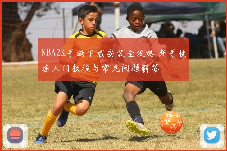 NBA2K手游下载安装全攻略 新手快速入门教程与常见问题解答