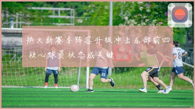 热火新赛季阵容升级冲击东部前四 核心球员状态成关键