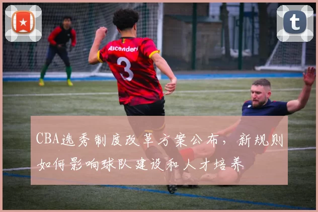 CBA选秀制度改革方案公布，新规则如何影响球队建设和人才培养