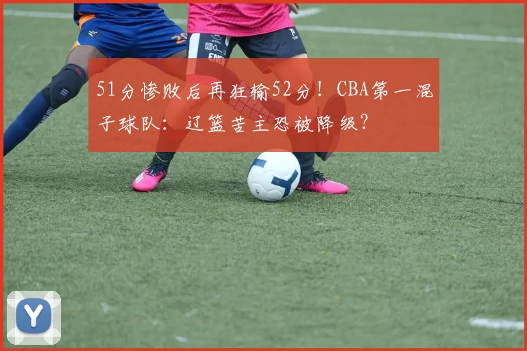 51分惨败后再狂输52分!CBA第一混子球队:辽篮苦主恐被降级?