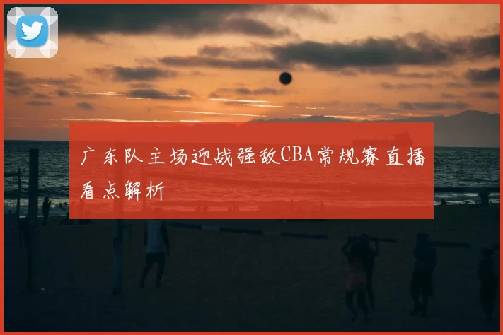 广东队主场迎战强敌CBA常规赛直播看点解析