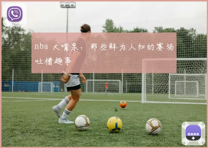 nba 大嘴泉，那些鲜为人知的赛场吐槽趣事