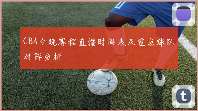 CBA今晚赛程直播时间表及重点球队对阵分析