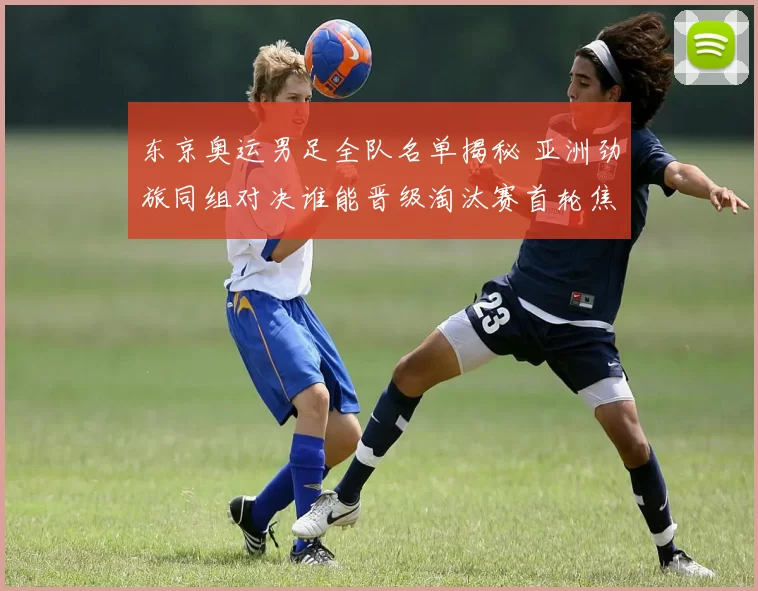 东京奥运男足全队名单揭秘 亚洲劲旅同组对决谁能晋级淘汰赛首轮焦点