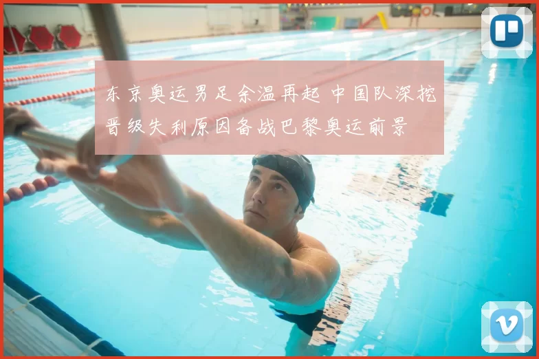 东京奥运男足余温再起 中国队深挖晋级失利原因备战巴黎奥运前景