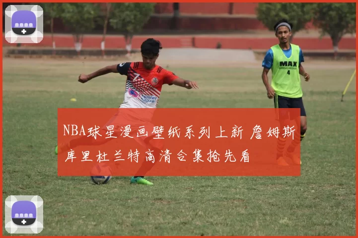 NBA球星漫画壁纸系列上新 詹姆斯库里杜兰特高清合集抢先看
