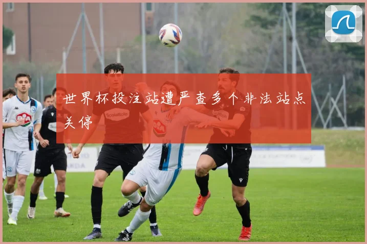 世界杯投注站遭严查多个非法站点关停